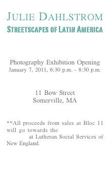 
Julie Dahlstrom
Streetscapes of Latin America

View the Virtual Exhibit

Photography Exhibition Opening
January 7, 2011, 6:30 p.m. - 8:30 p.m.

Bloc 11 Cafe
11 Bow Street
Somerville, MA
View Map

**All proceeds from sales at Bloc 11 will go towards the Anti-Trafficking Program at Lutheran Social Services of New England.
